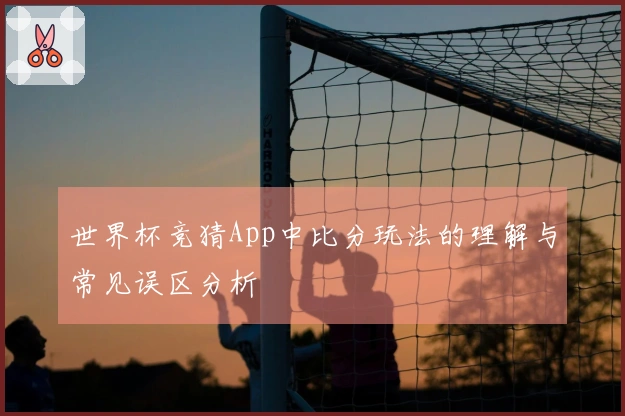 世界杯竞猜App中比分玩法的理解与常见误区分析
