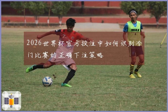 2026世界杯官方投注中如何识别冷门比赛的正确下注策略