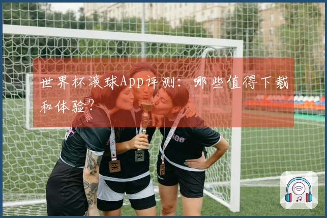 世界杯滚球App评测：哪些值得下载和体验？