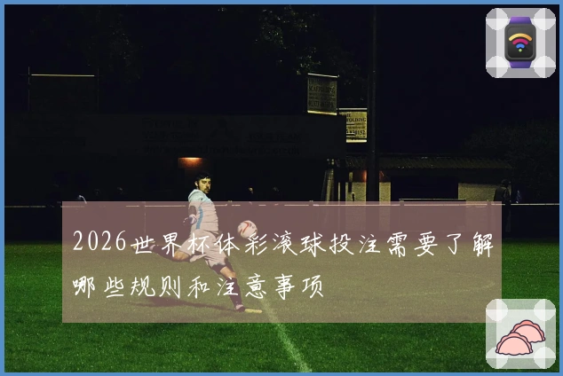 2026世界杯体彩滚球投注需要了解哪些规则和注意事项